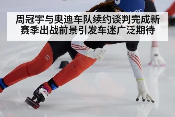 周冠宇与奥迪车队续约谈判完成新赛季出战前景引发车迷广泛期待