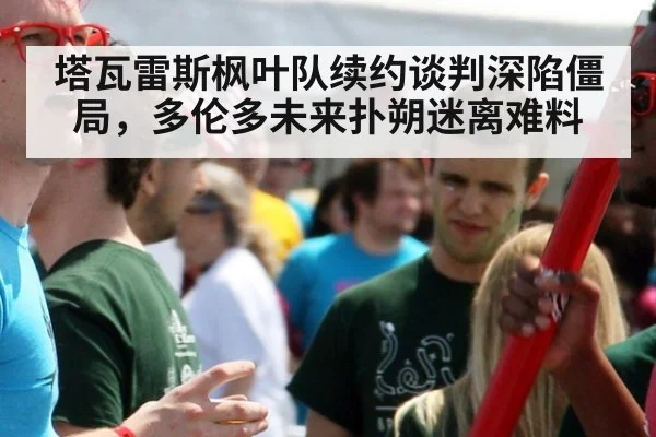 塔瓦雷斯枫叶队续约谈判深陷僵局,多伦多未来扑朔迷离难料